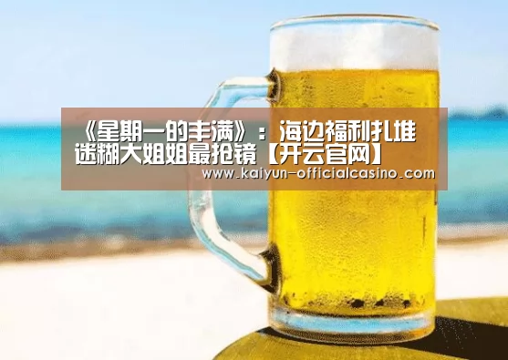 《星期一的丰满》:海边福利扎堆 迷糊大姐姐最抢镜【开云官网】(图1) 开云官网