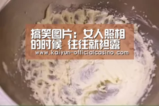 搞笑图片:女人照相的时候 往往就袒露自己的天性!‘开云赛事’(图2) 开云官网
